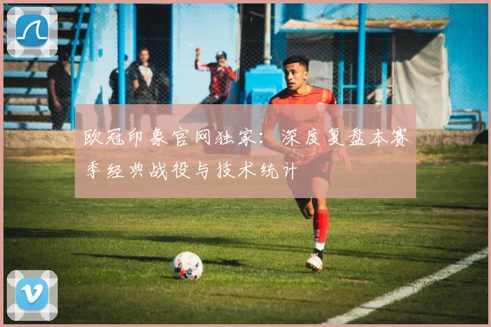 欧冠印象官网独家：深度复盘本赛季经典战役与技术统计