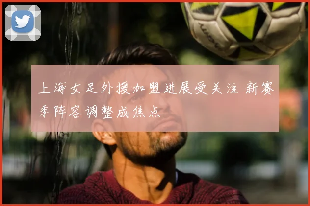 上海女足外援加盟进展受关注 新赛季阵容调整成焦点
