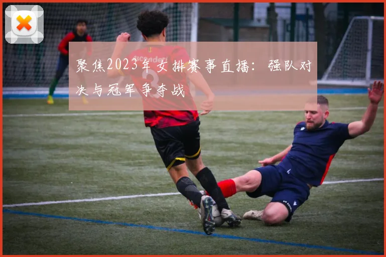 聚焦2023年女排赛事直播：强队对决与冠军争夺战