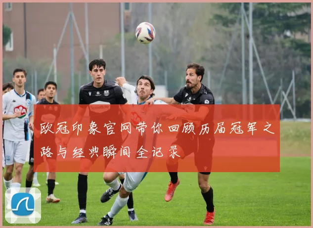 欧冠印象官网带你回顾历届冠军之路与经典瞬间全记录