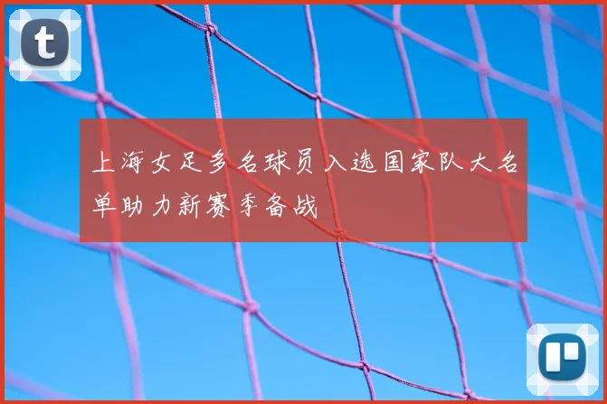 上海女足多名球员入选国家队大名单助力新赛季备战