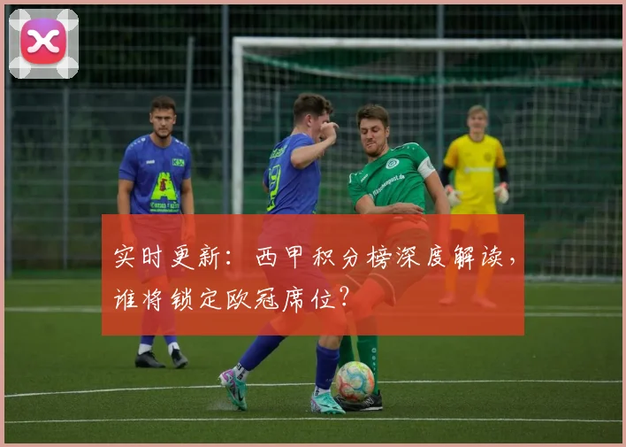 实时更新：西甲积分榜深度解读，谁将锁定欧冠席位？