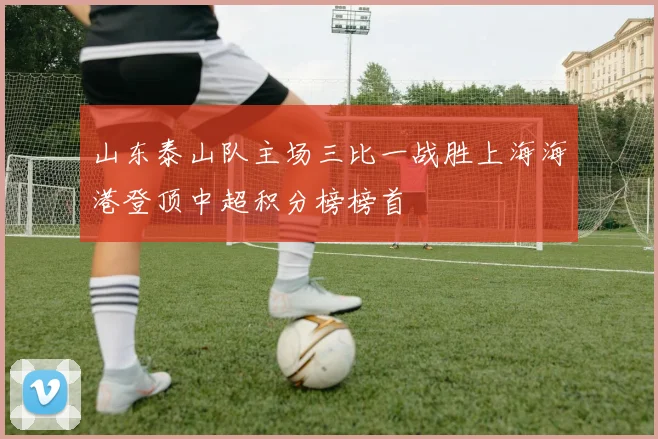 山东泰山队主场三比一战胜上海海港登顶中超积分榜榜首