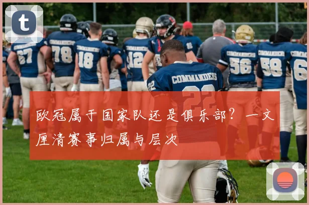 欧冠属于国家队还是俱乐部？一文厘清赛事归属与层次