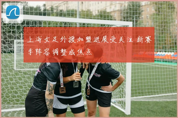 上海女足外援加盟进展受关注 新赛季阵容调整成焦点