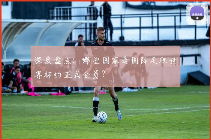 深度盘点：哪些国家是国际足联世界杯的正式会员？