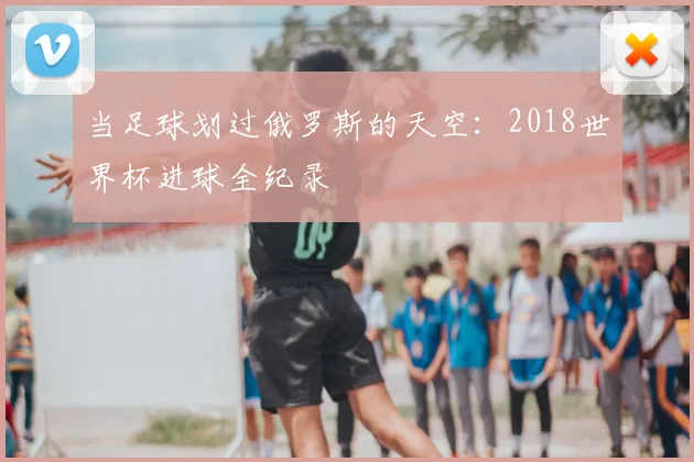 当足球划过俄罗斯的天空：2018世界杯进球全纪录