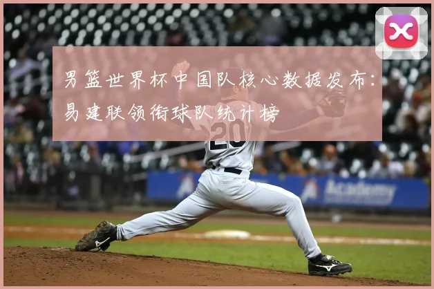男篮世界杯中国队核心数据发布：易建联领衔球队统计榜