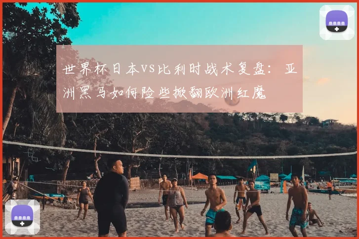 世界杯日本vs比利时战术复盘：亚洲黑马如何险些掀翻欧洲红魔