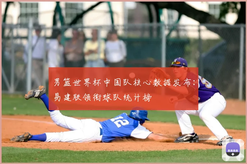 男篮世界杯中国队核心数据发布:易建联领衔球队统计榜