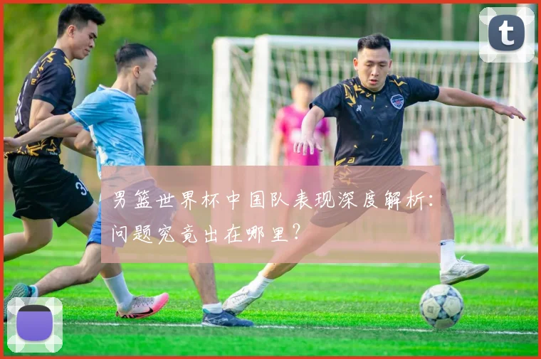 男篮世界杯中国队表现深度解析:问题究竟出在哪里?