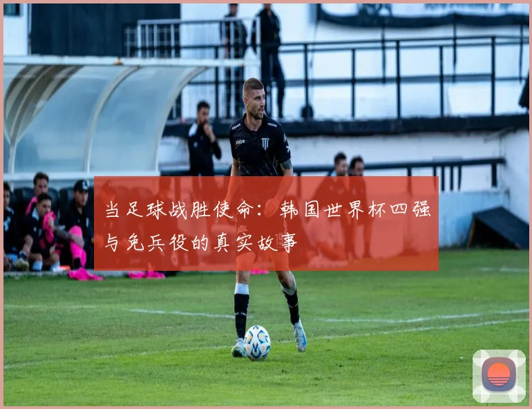 当足球战胜使命：韩国世界杯四强与免兵役的真实故事