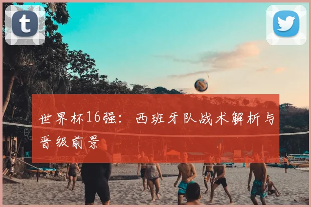 世界杯16强：西班牙队战术解析与晋级前景