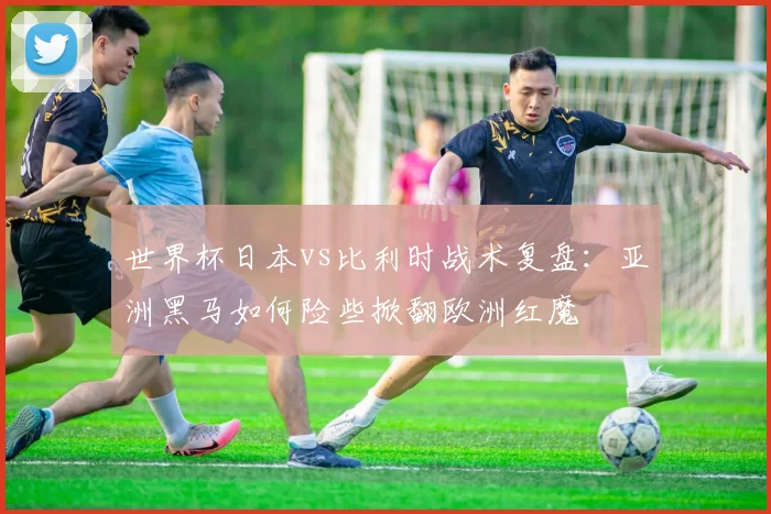 世界杯日本vs比利时战术复盘：亚洲黑马如何险些掀翻欧洲红魔