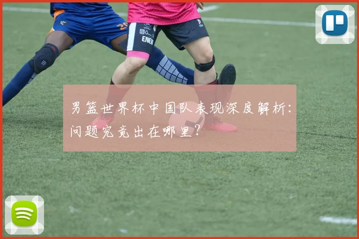 男篮世界杯中国队表现深度解析:问题究竟出在哪里?